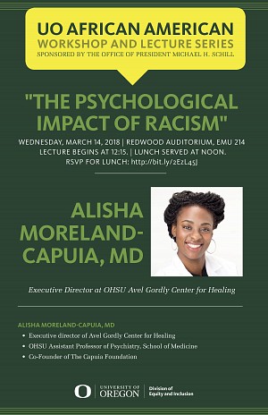 UO African American Workshop and Lecture Series "The Psychological Impact of Racism" Alisha  Moreland- Capuia, MD Wednesday, March 14, 2018 Redwood Auditorium, EMU 214 Lecture begins at 12:15 Lunch served at Noon RSVP - Strong Recommendation
