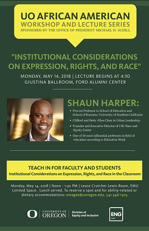 UO African American Workshop and Lecture Series "Institutional Considerations on Expression, Rights, and Race" Shaun Harper Provost Professor in School of Education, USC Monday, May 14, 2018 4:30 PM Giustina Ballroom, Ford Alumni Center